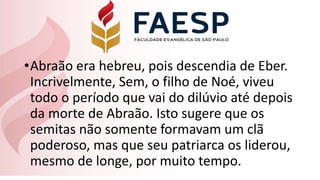 •Abraão era hebreu, pois descendia de Eber.
Incrivelmente, Sem, o filho de Noé, viveu
todo o período que vai do dilúvio até depois
da morte de Abraão. Isto sugere que os
semitas não somente formavam um clã
poderoso, mas que seu patriarca os liderou,
mesmo de longe, por muito tempo.
 