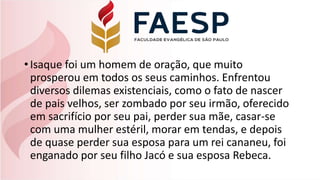 •Isaque foi um homem de oração, que muito
prosperou em todos os seus caminhos. Enfrentou
diversos dilemas existenciais, como o fato de nascer
de pais velhos, ser zombado por seu irmão, oferecido
em sacrifício por seu pai, perder sua mãe, casar-se
com uma mulher estéril, morar em tendas, e depois
de quase perder sua esposa para um rei cananeu, foi
enganado por seu filho Jacó e sua esposa Rebeca.
 