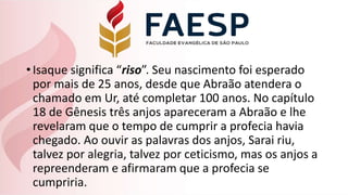 •Isaque significa “riso”. Seu nascimento foi esperado
por mais de 25 anos, desde que Abraão atendera o
chamado em Ur, até completar 100 anos. No capítulo
18 de Gênesis três anjos apareceram a Abraão e lhe
revelaram que o tempo de cumprir a profecia havia
chegado. Ao ouvir as palavras dos anjos, Sarai riu,
talvez por alegria, talvez por ceticismo, mas os anjos a
repreenderam e afirmaram que a profecia se
cumpriria.
 