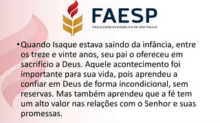 •Quando Isaque estava saindo da infância, entre
os treze e vinte anos, seu pai o ofereceu em
sacrifício a Deus. Aquele acontecimento foi
importante para sua vida, pois aprendeu a
confiar em Deus de forma incondicional, sem
reservas. Mas também aprendeu que a fé tem
um alto valor nas relações com o Senhor e suas
promessas.
 