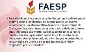 • Foi salvo da morte, sendo substituído por um cordeiro que o
próprio Deus providenciou no Monte Moriá. Ali estava
acontecendo um ato profético da morte e ressurreição de
Cristo, pois Isaque chegou a ser amarrado e deitado sobre o
altar, indicando sua morte. Ao ser substituído, o cordeiro
morreu em seu lugar, assim como Jesus foi morto pelos
pecadores. Ao ser levantado do altar, Isaque representou a
ressurreição de Cristo e de todos aqueles que forem
resgatados por seu sacrifício
 