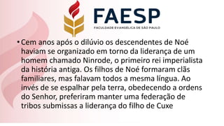 •Cem anos após o dilúvio os descendentes de Noé
haviam se organizado em torno da liderança de um
homem chamado Ninrode, o primeiro rei imperialista
da história antiga. Os filhos de Noé formaram clãs
familiares, mas falavam todos a mesma língua. Ao
invés de se espalhar pela terra, obedecendo a ordens
do Senhor, preferiram manter uma federação de
tribos submissas a liderança do filho de Cuxe
 