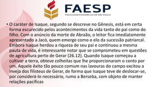 • O caráter de Isaque, segundo se descreve no Gênesis, está em certa
forma escurecido pelos acontecimentos da vida tanto do pai como do
filho. Com o anúncio da morte de Abraão, o leitor fica imediatamente
apresentado a Jacó, quem emerge como o elo da sucessão patriarcal.
Embora Isaque herdou a riqueza de seu pai e continuou a mesma
pauta de vida, é interessante notar que se comprometeu em questões
de agricultura perto de Gerar (26.12). Quando Isaque começou a
cultivar a terra, obteve colheitas que lhe proporcionaram o cento por
um. Aquele êxito tão pouco comum nas lavouras do campo excitou a
inveja dos filisteus de Gerar, de forma que Isaque teve de deslocar-se,
por considerá-lo necessário, rumo a Berseba, com objeto de manter
relações pacíficas
 