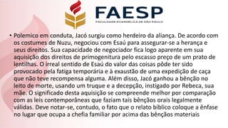 • Polemico em conduta, Jacó surgiu como herdeiro da aliança. De acordo com
os costumes de Nuzu, negociou com Esaú para assegurar-se a herança e
seus direitos. Sua capacidade de negociador fica logo aparente em sua
aquisição dos direitos de primogenitura pelo escasso preço de um prato de
lentilhas. O irreal sentido de Esaú do valor das coisas pôde ter sido
provocado pela fatiga temporária e à exaustão de uma expedição de caça
que não teve recompensa alguma. Além disso, Jacó ganhou a bênção no
leito de morte, usando um truque e a decepção, instigado por Rebeca, sua
mãe. O significado desta aquisição se compreende melhor por comparação
com as leis contemporâneas que faziam tais bênçãos orais legalmente
válidas. Deve notar-se, contudo, o fato que o relato bíblico coloque a ênfase
no lugar que ocupa a chefia familiar por acima das bênçãos materiais
 