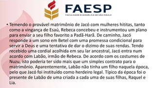• Temendo o provável matrimônio de Jacó com mulheres hititas, tanto
como a vingança de Esaú, Rebeca concebeu e instrumentou um plano
para enviar a seu filho favorito a Padã-Harã. De caminho, Jacó
responde a um sono em Betel com uma promessa condicional para
servir a Deus e uma tentativa de dar o dizimo de suas rendas. Tendo
recebido uma cordial acolhida em seu lar ancestral, Jacó entra num
acordo com Labão, irmão de Rebeca. De acordo com os costumes de
Nuzu, isto poderia ter sido mais que um simples contrato para o
matrimônio. Aparentemente, Labão não tinha um filho naquela época,
pelo que Jacó foi instituído como herdeiro legal. Típico da época foi o
presente de Labão de uma criada a cada uma de suas filhas, Raquel e
Lia.
 