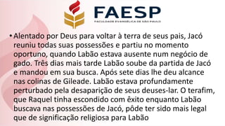 •Alentado por Deus para voltar à terra de seus pais, Jacó
reuniu todas suas possessões e partiu no momento
oportuno, quando Labão estava ausente num negócio de
gado. Três dias mais tarde Labão soube da partida de Jacó
e mandou em sua busca. Após sete dias lhe deu alcance
nas colinas de Gileade. Labão estava profundamente
perturbado pela desaparição de seus deuses-lar. O terafim,
que Raquel tinha escondido com êxito enquanto Labão
buscava nas possessões de Jacó, pôde ter sido mais legal
que de significação religiosa para Labão
 