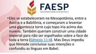 •Eles se estabeleceram na Mesopotâmia, entre a
Assíria e a Babilônia, e começaram a levantar
uma gigantesca torre cujo topo iria acima das
nuvens. Também queriam construir uma cidade
imperial para não ser espalhados sobre a face de
toda a terra (Gênesis 11:4). Mas Deus impediu
que Ninrode concluísse suas intenções e
confundiu as línguas em Babel.
 