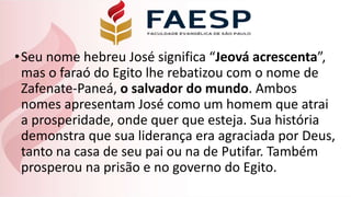 •Seu nome hebreu José significa “Jeová acrescenta”,
mas o faraó do Egito lhe rebatizou com o nome de
Zafenate-Paneá, o salvador do mundo. Ambos
nomes apresentam José como um homem que atrai
a prosperidade, onde quer que esteja. Sua história
demonstra que sua liderança era agraciada por Deus,
tanto na casa de seu pai ou na de Putifar. Também
prosperou na prisão e no governo do Egito.
 