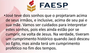 •José teve dois sonhos que o projetaram acima
de seus irmãos, e inclusive, acima de seu pai e
sua mãe. Vamos ser cuidados para interpretar
estes sonhos, pois eles ainda estão por se
cumprir, na volta de Jesus. Na verdade, tiveram
um cumprimento histórico quando Jacó desceu
ao Egito, mas ainda terá um cumprimento
profético no fim dos tempos.
 