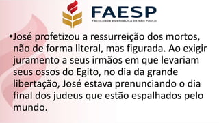•José profetizou a ressurreição dos mortos,
não de forma literal, mas figurada. Ao exigir
juramento a seus irmãos em que levariam
seus ossos do Egito, no dia da grande
libertação, José estava prenunciando o dia
final dos judeus que estão espalhados pelo
mundo.
 