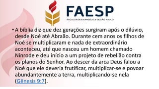•A bíblia diz que dez gerações surgiram após o dilúvio,
desde Noé até Abraão. Durante cem anos os filhos de
Noé se multiplicaram e nada de extraordinário
aconteceu, até que nasceu um homem chamado
Ninrode e deu início a um projeto de rebelião contra
os planos do Senhor. Ao descer da arca Deus falou a
Noé que ele deveria frutificar, multiplicar-se e povoar
abundantemente a terra, multiplicando-se nela
(Gênesis 9:7).
 