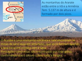 As montanhas do Ararate
estão entre o Irã e a Armênia
Tem 5.137 m de altura e é
formado por dois picos.
O Ararate é uma montanha vulcânica e nele encontram-se
minas de sal e lavas em almofadas, que só se formam quando
a lava entra em contato com a água.
Formações como essas são encontradas por todo globo,
confirmando que o dilúvio cobriu toda a Pangea.
 