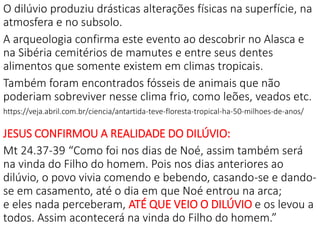 O dilúvio produziu drásticas alterações físicas na superfície, na
atmosfera e no subsolo.
A arqueologia confirma este evento ao descobrir no Alasca e
na Sibéria cemitérios de mamutes e entre seus dentes
alimentos que somente existem em climas tropicais.
Também foram encontrados fósseis de animais que não
poderiam sobreviver nesse clima frio, como leões, veados etc.
https://veja.abril.com.br/ciencia/antartida-teve-floresta-tropical-ha-50-milhoes-de-anos/
JESUS CONFIRMOU A REALIDADE DO DILÚVIO:
Mt 24.37-39 “Como foi nos dias de Noé, assim também será
na vinda do Filho do homem. Pois nos dias anteriores ao
dilúvio, o povo vivia comendo e bebendo, casando-se e dando-
se em casamento, até o dia em que Noé entrou na arca;
e eles nada perceberam, ATÉ QUE VEIO O DILÚVIO e os levou a
todos. Assim acontecerá na vinda do Filho do homem.”
 