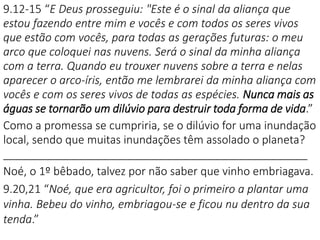 9.12-15 “E Deus prosseguiu: "Este é o sinal da aliança que
estou fazendo entre mim e vocês e com todos os seres vivos
que estão com vocês, para todas as gerações futuras: o meu
arco que coloquei nas nuvens. Será o sinal da minha aliança
com a terra. Quando eu trouxer nuvens sobre a terra e nelas
aparecer o arco-íris, então me lembrarei da minha aliança com
vocês e com os seres vivos de todas as espécies. Nunca mais as
águas se tornarão um dilúvio para destruir toda forma de vida.”
Como a promessa se cumpriria, se o dilúvio for uma inundação
local, sendo que muitas inundações têm assolado o planeta?
_________________________________________________
Noé, o 1º bêbado, talvez por não saber que vinho embriagava.
9.20,21 “Noé, que era agricultor, foi o primeiro a plantar uma
vinha. Bebeu do vinho, embriagou-se e ficou nu dentro da sua
tenda.”
 