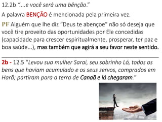 12.2b “....e você será uma bênção.”
A palavra BENÇÃO é mencionada pela primeira vez.
PF Alguém que lhe diz “Deus te abençoe” não só deseja que
você tire proveito das oportunidades por Ele concedidas
(capacidade para crescer espiritualmente, prosperar, ter paz e
boa saúde...), mas também que agirá a seu favor neste sentido.
__________________________________________________
2b - 12.5 “Levou sua mulher Sarai, seu sobrinho Ló, todos os
bens que haviam acumulado e os seus servos, comprados em
Harã; partiram para a terra de Canaã e lá chegaram.”
 