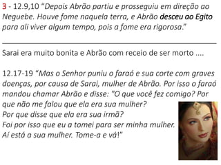 3 - 12.9,10 “Depois Abrão partiu e prosseguiu em direção ao
Neguebe. Houve fome naquela terra, e Abrão desceu ao Egito
para ali viver algum tempo, pois a fome era rigorosa.”
__________________________________________________
Sarai era muito bonita e Abrão com receio de ser morto ....
12.17-19 “Mas o Senhor puniu o faraó e sua corte com graves
doenças, por causa de Sarai, mulher de Abrão. Por isso o faraó
mandou chamar Abrão e disse: "O que você fez comigo? Por
que não me falou que ela era sua mulher?
Por que disse que ela era sua irmã?
Foi por isso que eu a tomei para ser minha mulher.
Aí está a sua mulher. Tome-a e vá!”
 