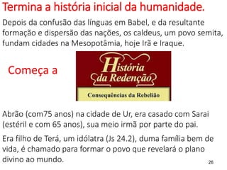 Termina a história inicial da humanidade.
Depois da confusão das línguas em Babel, e da resultante
formação e dispersão das nações, os caldeus, um povo semita,
fundam cidades na Mesopotâmia, hoje Irã e Iraque.
Começa a
Abrão (com75 anos) na cidade de Ur, era casado com Sarai
(estéril e com 65 anos), sua meio irmã por parte do pai.
Era filho de Terá, um idólatra (Js 24.2), duma família bem de
vida, é chamado para formar o povo que revelará o plano
divino ao mundo. 26
 