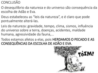 CONCLUSÃO
O desequilíbrio da natureza e do universo são consequência da
escolha de Adão e Eva.
Deus estabeleceu as “leis da natureza”, e é claro que pode
pontualmente alterá-las.
Leis da natureza: gravidade, tempo, clima, sismos, influência
do universo sobre a terra, doenças, acidentes, maldade
humana, agressividade da fauna,...
Todos estamos afetos a elas, pois HERDAMOS O PECADO E AS
CONSEQUÊNCIAS DA ESCOLHA DE ADÃO E EVA.
 