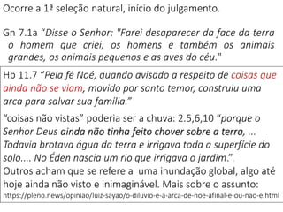 Ocorre a 1ª seleção natural, início do julgamento.
Gn 7.1a “Disse o Senhor: "Farei desaparecer da face da terra
o homem que criei, os homens e também os animais
grandes, os animais pequenos e as aves do céu."
Hb 11.7 “Pela fé Noé, quando avisado a respeito de coisas que
ainda não se viam, movido por santo temor, construiu uma
arca para salvar sua família.”
“coisas não vistas” poderia ser a chuva: 2.5,6,10 “porque o
Senhor Deus ainda não tinha feito chover sobre a terra, ...
Todavia brotava água da terra e irrigava toda a superfície do
solo.... No Éden nascia um rio que irrigava o jardim.”.
Outros acham que se refere a uma inundação global, algo até
hoje ainda não visto e inimaginável. Mais sobre o assunto:
https://pleno.news/opiniao/luiz-sayao/o-diluvio-e-a-arca-de-noe-afinal-e-ou-nao-e.html
 