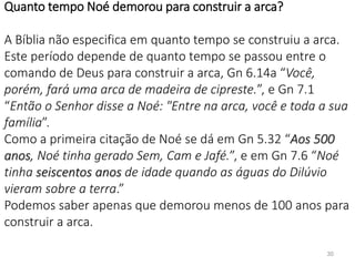 30
Quanto tempo Noé demorou para construir a arca?
A Bíblia não especifica em quanto tempo se construiu a arca.
Este período depende de quanto tempo se passou entre o
comando de Deus para construir a arca, Gn 6.14a “Você,
porém, fará uma arca de madeira de cipreste.”, e Gn 7.1
“Então o Senhor disse a Noé: "Entre na arca, você e toda a sua
família”.
Como a primeira citação de Noé se dá em Gn 5.32 “Aos 500
anos, Noé tinha gerado Sem, Cam e Jafé.”, e em Gn 7.6 “Noé
tinha seiscentos anos de idade quando as águas do Dilúvio
vieram sobre a terra.”
Podemos saber apenas que demorou menos de 100 anos para
construir a arca.
 