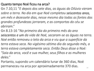 31
Quanto tempo Noé ficou na arca?
Gn 7.10,11 “E depois dos sete dias, as águas do Dilúvio vieram
sobre a terra. No dia em que Noé completou seiscentos anos,
um mês e dezessete dias, nesse mesmo dia todas as fontes das
grandes profundezas jorraram, e as comportas do céu se
abriram.”
Gn 8.13-16 “No primeiro dia do primeiro mês do ano
seiscentos e um da vida de Noé, secaram-se as águas na terra.
Noé então removeu o teto da arca e viu que a superfície da
terra estava seca. No vigésimo sétimo dia do segundo mês, a
terra estava completamente seca. Então Deus disse a Noé:
"Saia da arca, você e sua mulher, seus filhos e as mulheres
deles.”
Portanto, supondo um calendário lunar de 360 dias, Noé
permaneceu na arca por aproximadamente 370 dias.
 