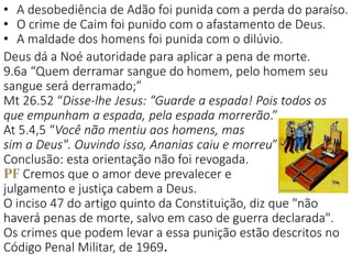 • A desobediência de Adão foi punida com a perda do paraíso.
• O crime de Caim foi punido com o afastamento de Deus.
• A maldade dos homens foi punida com o dilúvio.
Deus dá a Noé autoridade para aplicar a pena de morte.
9.6a “Quem derramar sangue do homem, pelo homem seu
sangue será derramado;”
Mt 26.52 “Disse-lhe Jesus: "Guarde a espada! Pois todos os
que empunham a espada, pela espada morrerão.”
At 5.4,5 “Você não mentiu aos homens, mas
sim a Deus". Ouvindo isso, Ananias caiu e morreu”
Conclusão: esta orientação não foi revogada.
PF Cremos que o amor deve prevalecer e
julgamento e justiça cabem a Deus.
O inciso 47 do artigo quinto da Constituição, diz que "não
haverá penas de morte, salvo em caso de guerra declarada".
Os crimes que podem levar a essa punição estão descritos no
Código Penal Militar, de 1969.
 