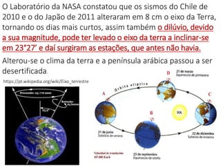 O Laboratório da NASA constatou que os sismos do Chile de
2010 e o do Japão de 2011 alteraram em 8 cm o eixo da Terra,
tornando os dias mais curtos, assim também o dilúvio, devido
a sua magnitude, pode ter levado o eixo da terra a inclinar-se
em 23°27’ e daí surgiram as estações, que antes não havia.
Alterou-se o clima da terra e a península arábica passou a ser
desertificada.
https://pt.wikipedia.org/wiki/Eixo_terrestre
 