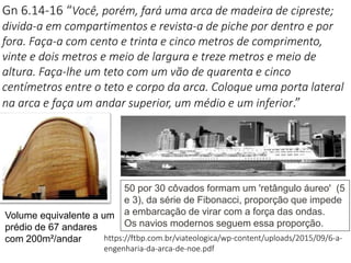 Gn 6.14-16 “Você, porém, fará uma arca de madeira de cipreste;
divida-a em compartimentos e revista-a de piche por dentro e por
fora. Faça-a com cento e trinta e cinco metros de comprimento,
vinte e dois metros e meio de largura e treze metros e meio de
altura. Faça-lhe um teto com um vão de quarenta e cinco
centímetros entre o teto e corpo da arca. Coloque uma porta lateral
na arca e faça um andar superior, um médio e um inferior.”
https://ftbp.com.br/viateologica/wp-content/uploads/2015/09/6-a-
engenharia-da-arca-de-noe.pdf
Volume equivalente a um
prédio de 67 andares
com 200m²/andar
50 por 30 côvados formam um 'retângulo áureo' (5
e 3), da série de Fibonacci, proporção que impede
a embarcação de virar com a força das ondas.
Os navios modernos seguem essa proporção.
 