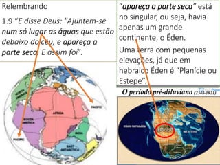 Relembrando
1.9 “E disse Deus: "Ajuntem-se
num só lugar as águas que estão
debaixo do céu, e apareça a
parte seca. E assim foi”.
6
“apareça a parte seca” está
no singular, ou seja, havia
apenas um grande
continente, o Éden.
Uma terra com pequenas
elevações, já que em
hebraico Éden é “Planície ou
Estepe”.
 