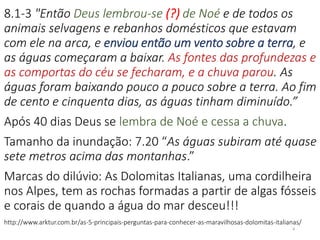 8.1-3 "Então Deus lembrou-se (?) de Noé e de todos os
animais selvagens e rebanhos domésticos que estavam
com ele na arca, e enviou então um vento sobre a terra, e
as águas começaram a baixar. As fontes das profundezas e
as comportas do céu se fecharam, e a chuva parou. As
águas foram baixando pouco a pouco sobre a terra. Ao fim
de cento e cinquenta dias, as águas tinham diminuído.”
Após 40 dias Deus se lembra de Noé e cessa a chuva.
Tamanho da inundação: 7.20 “As águas subiram até quase
sete metros acima das montanhas.”
Marcas do dilúvio: As Dolomitas Italianas, uma cordilheira
nos Alpes, tem as rochas formadas a partir de algas fósseis
e corais de quando a água do mar desceu!!!
http://www.arktur.com.br/as-5-principais-perguntas-para-conhecer-as-maravilhosas-dolomitas-italianas/
8
 
