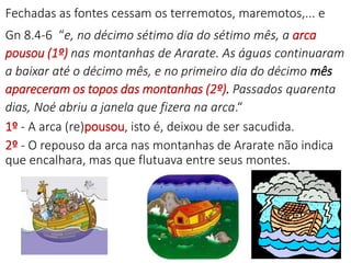 Fechadas as fontes cessam os terremotos, maremotos,... e
Gn 8.4-6 “e, no décimo sétimo dia do sétimo mês, a arca
pousou (1º) nas montanhas de Ararate. As águas continuaram
a baixar até o décimo mês, e no primeiro dia do décimo mês
apareceram os topos das montanhas (2º). Passados quarenta
dias, Noé abriu a janela que fizera na arca.“
1º - A arca (re)pousou, isto é, deixou de ser sacudida.
2º - O repouso da arca nas montanhas de Ararate não indica
que encalhara, mas que flutuava entre seus montes.
9
 