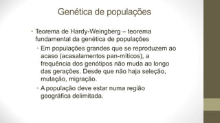 Genética de populações
• Teorema de Hardy-Weingberg – teorema
fundamental da genética de populações
• Em populações grandes que se reproduzem ao
acaso (acasalamentos pan-míticos), a
frequência dos genótipos não muda ao longo
das gerações. Desde que não haja seleção,
mutação, migração.
• A população deve estar numa região
geográfica delimitada.
 
