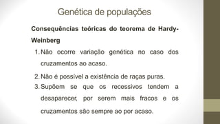 Genética de populações
Consequências teóricas do teorema de Hardy-
Weinberg
1.Não ocorre variação genética no caso dos
cruzamentos ao acaso.
2.Não é possível a existência de raças puras.
3.Supõem se
desaparecer,
que os recessivos tendem a
por serem mais fracos e os
cruzamentos são sempre ao por acaso.
 