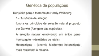 Genética de populações
Requisito para o teorema de Hardy-Weinberg
1 - Ausência de seleção
Ignora os princípios de seleção natural proposto
por Darwin (A origem das espécies).
A seleção natural envolvendo um único gene
homozigoto - (deletérias ou letais)
Heterozigoto - (anemia falciforme) heterozigoto
mais resistente à málaria.
 