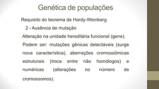 Genética de populações
Requisito do teorema de Hardy-Weinberg
2 - Ausência de mutação
Alteração na unidade hereditária funcional (gene).
Podem ser: mutações gênicas detectáveis (surge
nova característica), aberrações cromossômicas
estruturais (troca entre
numéricas (alterações
não homólogos) e
no número de
cromossomos).
 