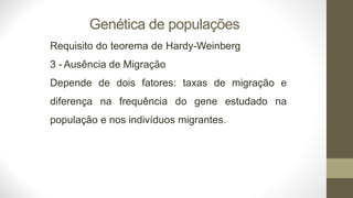 Genética de populações
Requisito do teorema de Hardy-Weinberg
3 - Ausência de Migração
Depende de dois fatores: taxas de migração e
diferença na frequência do gene estudado na
população e nos indivíduos migrantes.
 