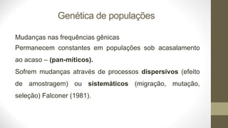Genética de populações
Mudanças nas frequências gênicas
Permanecem constantes em populações sob acasalamento
ao acaso – (pan-míticos).
Sofrem mudanças através de processos dispersivos (efeito
de amostragem) ou sistemáticos (migração, mutação,
seleção) Falconer (1981).
 