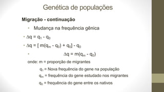 Genética de populações
Migração - continuação
• Mudança na frequência gênica
• q = q1 - q0
• q = [ m(qm - q0) + q0] - q0
• q = m(qm - q0)
onde: m = proporção de migrantes
q1 = Nova frequência do gene na população
qm = frequência do gene estudado nos migrantes
q0 = frequência do gene entre os nativos
 