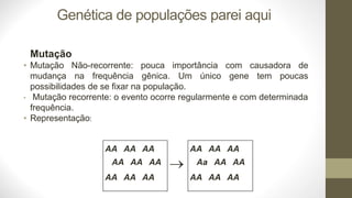 Genética de populações parei aqui
Mutação
Não-recorrente: pouca importância com causadora de
• Mutação
mudança na frequência gênica. Um único gene tem poucas
possibilidades de se fixar na população.
• Mutação recorrente: o evento ocorre regularmente e com determinada
frequência.
• Representação:
AA AA AA
AA AA AA
AA AA AA
→
AA AA AA
Aa AA AA
AA AA AA
 