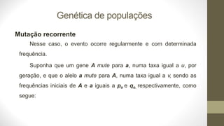 Genética de populações
Mutação recorrente
Nesse caso, o evento ocorre regularmente e com determinada
frequência.
Suponha que um gene A mute para a, numa taxa igual a u, por
geração, e que o alelo a mute para A, numa taxa igual a v, sendo as
frequências iniciais de A e a iguais a po e qo, respectivamente, como
segue:
 