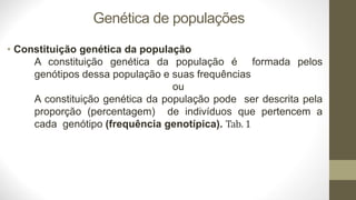 Genética de populações
• Constituição genética da população
A constituição genética da população é formada pelos
genótipos dessa população e suas frequências
ou
A constituição genética da população pode ser descrita pela
proporção (percentagem) de indivíduos que pertencem a
cada genótipo (frequência genotípica). Tab. 1
 