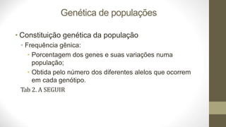 Genética de populações
• Constituição genética da população
• Frequência gênica:
• Porcentagem dos genes e suas variações numa
população;
• Obtida pelo número dos diferentes alelos que ocorrem
em cada genótipo.
Tab 2. A SEGUIR
 