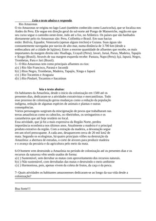 Leia o texto abaixo e responda.
Rio Amazonas
O rio Amazonas se origina no lago Lauri (também conhecido como Lauricocha), que se localiza nos
Andes do Peru. Ele segue em direção geral do sul-norte até Pongo de Manseriche, região em que
seu curso segue o caminho oeste-leste, indo até a foz, no Atlântico. Os países que são banhados
diretamente pelo rio Amazonas são: Peru, Colômbia e Brasil. Em suas bacias
estão: Bolívia, Equador, Venezuela (apenas alguns trechos) e Guiana. Suas águas são
constantemente navegadas por navios de alto mar, numa distância de 3.700 km (desde a
embocadura até a cidade de Iqijitos). Entre a enorme quantidade de afluentes que recebe, os mais
importantes da margem direita são: Huallaga, Ucayali (Peru); Javari, Juruá, Purus, Madeira, Tapajós
e Xingu (Brasil). Através de sua margem esquerda recebe: Pastaza, Napo (Peru); Içá, Japurá, Negro,
Trombetas, Paru e Jari (Brasil).
5 - O Rio Amazonas tem como principais afluentes os rios:
a) ( ) Rio São Francisco, Paraná e Jacundá
b) ( ) Rios Negro, Trombetas, Madeira, Tapajós, Xingu e Japurá
c) ( ) Rio Tocantins e Araguaia
d) ( ) Rio Pindaré, Tocantins e Itacaiúnas
leia o texto abaixo:
Os habitantes da Amazônia, desde o início da colonização em 1500 até os
presentes dias, dedicaram-se a atividades extrativistas e mercantilistas. Todo
esse processo de colonização gerou mudanças como a redução da população
indígena, redução de algumas espécies de animais e plantas e outras
consequências.
Vários personagens surgiram da miscigenação de povos que trabalharam nas
terras amazônicas como os caboclos, os ribeirinhos, os seringueiros e os
castanheiros que até hoje residem no local.
Essa atividade, que já foi a mais expressiva da Região Norte, perdeu
importância econômica nos últimos anos. Atualmente a madeira é o principal
produto extrativo da região. Com a extração da madeira, a devastação segue
em um nível preocupante. A cada ano, desaparecem cerca de 20 mil km2 de
mata. Segundo os ecologistas, há quatro principais vilões na destruição da
Amazônia: a abertura de estradas, o corte de árvores para produzir madeira
e o avanço da pecuária e da agricultura pelo meio da mata.
6-O homem vem destruindo a Amazônia no período de colonização até os presentes dias e os
recursos da natureza vêm sendo usados de forma:
a) ( ) Sustentável, sem derrubar as matas com aproveitamento dos recursos naturais.
b) ( ) Não sustentável, com derrubadas das matas e destruindo o meio ambiente
c) ( ) Harmoniosa, pois, apenas vivem da coleta de frutos, da caça e da pesca.
7- Quais atividades os habitantes amazonenses dedicaram-se ao longo da sua vida desde a
colonização?
Boa Sorte!!!
 