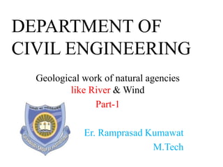 DEPARTMENT OF
CIVIL ENGINEERING
Geological work of natural agencies
like River & Wind
Part-1
Er. Ramprasad Kumawat
M.Tech
 