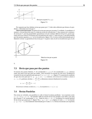 7.3 Recta que pasa por dos puntos 95
y
y0
xx0
P
Recta por un punto P x0 y0
Figura 7.5
Por supuesto que hay inﬁnitas rectas que pasan por P . Cada valor arbitrario que demos a la pen-
diente a, determina una recta por P .
Observación Interesante: El número de rectas que pasa por un punto P es inﬁnito. La pendiente, el
número a, da una biyección entre R y todas las rectas no verticales por P . Hay entonces un «continuo»
de rectas por P , pero las propiedades «geométricas» de este continuo diﬁeren de las de R, puesto que
existe una recta vertical. Si trazamos una circunferencia de centro P , cada recta por P está determinada
por dos puntos opuestos q y q
0
en la circunferencia, (ﬁgura 7.6) y la recta vertical determinada por el
diámetro vertical. La geometría de las rectas por P se parece más a la de la circunferencia que a la de
Q
Q'
P
Todas las rectas por un punto
Figura 7.6
R.
7.3 Recta que pasa por dos puntos
Si tenemos dos puntos distintos, P1 de coordenadas x1 y1 y P2 de coordenadas x2 y2, entonces
existe una única recta que pasa por ambos. Para encontrar la ecuación de esta recta, escribimos la
ecuación de una recta genérica que pase por P1: y y1 = ax x1, (ﬁgura 7.7) y ponemos la condición
de que esta recta pase por P2: y2 y1 = ax2 x1 entonces, si la recta no es vertical, es decir si
x2 x1 6= 0, podemos calcular a =
y2 y1
x2 x1
y obtenemos entonces ﬁnalmente la ecuación
y y1 =
y2 y1
x2 x1
x x1
Si la recta es vertical, es decir si x2 = x1, la ecuación es: x = x1 = x2
7.4 Rectas Paralelas
Dos rectas no verticales, son paralelas si y sólo si tienen la misma pendiente. Las ecuaciones serán
y = ax + b y y = ax + b
0
. Por ejemplo: halle la ecuación de la recta paralela a una dada y que pasa
por el punto P de coordenadas x0 y0. Dada la recta y = kx + b, escribimos la ecuación general
de las rectas que pasan por P , (ﬁgura 7.8) y y0 = ax x0 y ﬁjamos el valor a = k. la ecuación
y y0 = kx x0 esta totalmente determinada por el valor k 2 R. Hemos encontrado una expresión
 