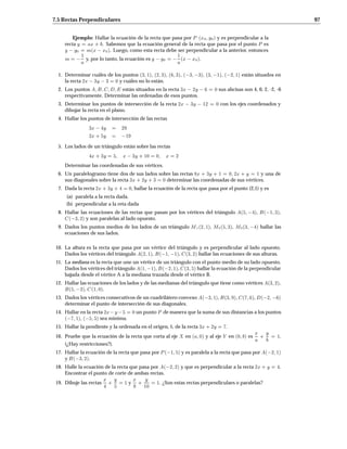 7.5 Rectas Perpendiculares 97
Ejemplo: Hallar la ecuación de la recta que pasa por P x0 y0 y es perpendicular a la
recta y = ax + b. Sabemos que la ecuación general de la recta que pasa por el punto P es
y y0 = mx x0. Luego, como esta recta debe ser perpendicular a la anterior, entonces
m =
1
a y, por lo tanto, la ecuación es y y0 =
1
ax x0.
1. Determinar cuáles de los puntos 3 1, 2 3, 6 3,  3 3, 3 1,  2 1 están situados en
la recta 2x 3y 3 = 0 y cuáles no lo están.
2. Los puntos A B C D E están situados en la recta 3x 2y 6 = 0 sus abcisas son 4, 0, 2, -2, -6
respectivamente. Determinar las ordenadas de esos puntos.
3. Determinar los puntos de intersección de la recta 2x 3y 12 = 0 con los ejes coordenados y
dibujar la recta en el plano.
4. Hallar los puntos de intersección de las rectas
3x 4y = 29
2x+ 5y = 19
5. Los lados de un triángulo están sobre las rectas
4x+ 3y = 5 x 3y + 10 = 0 x = 2
Determinar las coordenadas de sus vértices.
6. Un paralelogramo tiene dos de sus lados sobre las rectas 8x + 3y + 1 = 0 2x + y = 1 y una de
sus diagonales sobre la recta 3x+ 2y + 3 = 0 determinar las coordenadas de sus vértices.
7. Dada la recta 2x+ 3y + 4 = 0, hallar la ecuación de la recta que pasa por el punto (2,1) y es
(a) paralela a la recta dada.
(b) perpendicular a la reta dada
8. Hallar las ecuaciones de las rectas que pasan por los vértices del triángulo A5 4, B 1 3,
C 3 2 y son paralelas al lado opuesto.
9. Dados los puntos medios de los lados de un triángulo M12 1, M25 3, M33 4 hallar las
ecuaciones de sus lados.
10. La altura es la recta que pasa por un vértice del triángulo y es perpendicular al lado opuesto.
Dados los vértices del triángulo A2 1, B 1 1, C3 2 hallar las ecuaciones de sus alturas.
11. La mediana es la recta que une un vértice de un triángulo con el punto medio de su lado opuesto.
Dados los vértices del triángulo A1 1, B 2 1, C3 5 hallar la ecuación de la perpendicular
bajada desde el vértice A a la mediana trazada desde el vértice B.
12. Hallar las ecuaciones de los lados y de las medianas del triángulo que tiene como vértices A3 2,
B5 2, C1 0.
13. Dados los vértices consecutivos de un cuadrilátero convexo A 3 1, B3 9, C7 6, D 2 6
determinar el punto de intersección de sus diagonales.
14. Hallar en la recta 2x y 5 = 0 un punto P de manera que la suma de sus distancias a los puntos
 7 1,  5 5 sea mínima.
15. Hallar la pendiente y la ordenada en el origen, b, de la recta 3x+ 2y = 7.
16. Pruebe que la ecuación de la recta que corta al eje X en a 0 y al eje Y en 0 b es
x
a +
y
b = 1.
(¿Hay restricciones?).
17. Hallar la ecuación de la recta que pasa por P 1 5 y es paralela a la recta que pasa por A 2 1
y B 3 2.
18. Halle la ecuación de la recta que pasa por A 2 2 y que es perpendicular a la recta 2x + y = 4.
Encontrar el punto de corte de ambas rectas.
19. Dibuje las rectas
x
4
+
y
5
= 1 y
x
8
+
y
10
= 1. ¿Son estas rectas perpendiculaes o paralelas?
 