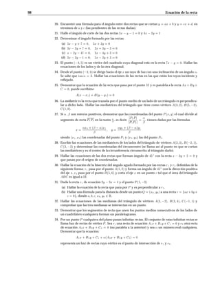 98 Ecuación de la recta
20. Encuentre una fórmula para el ángulo entre dos rectas que se cortan y = ax+b y y = cx+d, en
términos de a y c (las pendientes de las rectas dadas).
21. Halle el ángulo de corte de las dos rectas 3x y 1 = 0 y 4x 2y = 1
22. Determinar el ángulo formado por las rectas:
(a) 5x y +7 = 0 3x+2y = 0
(b) 3x 2y +7 = 0 2x+3y 3 = 0
(c) x 2y 47 = 0 2x 4y +3 = 0
(d) 3x 2y 1 = 0 5x 2y +3 = 0
23. El punto  4 5 es un vértice del cuadrado cuya diagonal está en la recta 7x y = 0. Hallar las
ecuaciones de los lados y de la otra diagonal.
24. Desde el punto  2 3 se dirige hacia el eje x un rayo de luz con una inclinación de un ángulo .
Se sabe que tan = 3. Hallar las ecuaciones de las rectas en las que están los rayos incidente y
reﬂejado.
25. Demostrar que la ecuación de la recta que pasa por el punto M y es paralela a la recta Ax+By+
C = 0, puede escribirse
Ax x1+By y1 = 0
26. La mediatriz es la recta que trazada por el punto medio de un lado de un triángulo es perpendicu-
lar a dicho lado. Hallar las mediatrices del triángulo que tiene como vértices A3 2, B5 2,
C1 0.
27. Si   