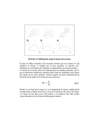 FIGURA 4.3 Hidrógrafas según la forma de la cuenca

El área en millas cuadradas. Esta ecuación muestra que las cuencas no son
                                                                            2
similares en forma. A medida que el área aumenta, su relación A/L
disminuye, lo cual indica una tendencia al alargamiento en cuencas grandes.
La forma de la cuenca afecta los hidrogramas de caudales máximos, por lo
que se han hecho numerosos esfuerzos para tratar de cuantificar ester efecto
por medio de un valor numérico. Horton sugirió un factor adimensional de
forma Rf,como índice de la forma de una cuenca así:

                                     A
                             Rf =                                       (4.7)
                                     L2b

Donde A es el área de la cuenca y L es la longitud de la misma, medida desde
la salida hasta el límite de la hoya, cerca de la cabecera del cauce más largo,
a lo largo de una línea recta. Este índice y su recíproco han sido usados
como indicadores de la forma del hidrograma unitario.
 