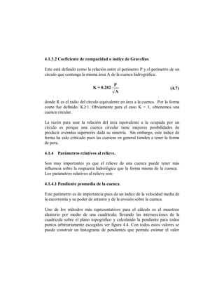 4.1.3.2 Coeficiente de compacidad o índice de Gravelius.

Este está definido como la relación entre el perímetro P y el perímetro de un
círculo que contenga la misma área A de la cuenca hidrográfica:

                                       P
                           K = 0.282                                   (4.7)
                                       A

donde R es el radio del círculo equivalente en área a la cuenca. Por la forma
como fue definido: K≥ 1. Obviamente para el caso K = 1, obtenemos una
cuenca circular.

La razón para usar la relación del área equivalente a la ocupada por un
círculo es porque una cuenca circular tiene mayores posibilidades de
producir avenidas superiores dada su simetría. Sin embargo, este índice de
forma ha sido criticado pues las cuencas en general tienden a tener la forma
de pera.

4.1.4 Parámetros relativos al relieve.

Son muy importantes ya que el relieve de una cuenca puede tener más
influencia sobre la respuesta hidrológica que la forma misma de la cuenca.
Los parámetros relativos al relieve son:

4.1.4.1 Pendiente promedia de la cuenca.

Este parámetro es de importancia pues da un índice de la velocidad media de
la escorrentía y su poder de arrastre y de la erosión sobre la cuenca.

Uno de los métodos más representativos para el cálculo es el muestreo
aleatorio por medio de una cuadrícula; llevando las intersecciones de la
cuadrícula sobre el plano topográfico y calculando la pendiente para todos
puntos arbitrariamente escogidos ver figura 4.4. Con todos estos valores se
puede construir un histograma de pendientes que permite estimar el valor
 