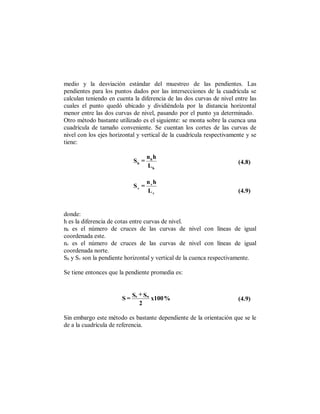medio y la desviación estándar del muestreo de las pendientes. Las
pendientes para los puntos dados por las intersecciones de la cuadrícula se
calculan teniendo en cuenta la diferencia de las dos curvas de nivel entre las
cuales el punto quedó ubicado y dividiéndola por la distancia horizontal
menor entre las dos curvas de nivel, pasando por el punto ya determinado.
Otro método bastante utilizado es el siguiente: se monta sobre la cuenca una
cuadrícula de tamaño conveniente. Se cuentan los cortes de las curvas de
nivel con los ejes horizontal y vertical de la cuadrícula respectivamente y se
tiene:

                                   nh h
                            Sh =                                      (4.8)
                                   Lh

                                   nvh
                            Sv =
                                   Lv                                 (4.9)


donde:
h es la diferencia de cotas entre curvas de nivel.
nh es el número de cruces de las curvas de nivel con líneas de igual
coordenada este.
nv es el número de cruces de las curvas de nivel con líneas de igual
coordenada norte.
Sh y Sv son la pendiente horizontal y vertical de la cuenca respectivamente.

Se tiene entonces que la pendiente promedia es:


                             +
                       S = Se Sn x100 %                               (4.9)
                             2

Sin embargo este método es bastante dependiente de la orientación que se le
de a la cuadrícula de referencia.
 